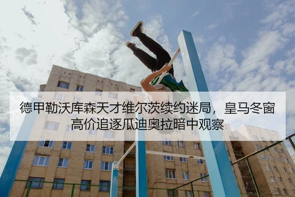 德甲勒沃库森天才维尔茨续约迷局，皇马冬窗高价追逐瓜迪奥拉暗中观察